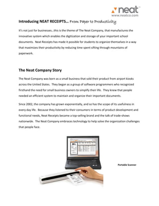 Introducing NEAT RECEIPTS… From Paper to Productivity It’s not just for businesses…this is the theme of The Neat Company, that manufactures the innovative system which enables the digitization and storage of your important school documents. Neat Receipts has made it possible for students to organize themselves in a way that maximizes their productivity by reducing time spent sifting through mountains of paperwork. The Neat Company Story The Neat Company was born as a small business that sold their product from airport kiosks across the United States. They began as a group of software programmers who recognized firsthand the need for small business owners to simplify their life. They knew that people needed an efficient system to maintain and organize their important documents. 
Since 2002, the company has grown exponentially, and so has the scope of its usefulness in every day life. Because they listened to their consumers in terms of product development and functional needs, Neat Receipts became a top-selling brand and the talk of trade-shows nationwide. The Neat Company embraces technology to help solve the organization challenges that people face. 
Portable Scanner  