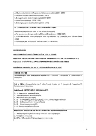 8
Α. Εξωτερικός προσανατολισμός και πελατειακές σχέσεις (1821-1843)
Β. Χειραφέτηση και αναμόρφωση (1844 -1880)
Γ. Δικομματισμός και εκσυγχρονισμός (1880-1909)
Δ. Ανανέωση-Διχασμός (1909-1922)
Ε. Εκσυγχρονισμός και επεμβάσεις (1923-1936)
ΙΙΙ. ΤΟ ΠΡΟΣΦΥΓΙΚΟ ΖΗΤΗΜΑ ΣΤΗΝ ΕΛΛΑΔΑ (1821-1930)
Πρόσφυγες στην Ελλάδα κατά το 19ο αιώνα (Εισαγωγή)
Α. Το προσφυγικό ζήτημα κατά την Ελληνική Επανάσταση (1821-1827)
Γ. Η αποκατάσταση των προσφύγων κατά την περίοδο της μοναρχίας του Όθωνα (1833-
1862)
Δ. Πρόσφυγες και αλυτρωτικά κινήματα κατά το 19ο αιώνα
ΚΟΙΝΩΝΙΟΛΟΓΙΑ
Δεν αποτελούν εξεταστέα ύλη για το έτος 2020 τα κάτωθι:
Κεφάλαιο: 9 ΑΠΟΚΛΙΝΟΥΣΑ ΣΥΜΠΕΡΙΦΟΡΑ: ΠΑΡΑΒΑΤΙΚΟΤΗΤΑ ΚΑΙ ΕΓΚΛΗΜΑΤΙΚΟΤΗΤΑ
Κεφάλαιο: 10 ΕΤΕΡΟΤΗΤΑ, ΔΙΑΠΟΛΙΤΙΣΜΙΚΕΣ ΚΑΙ ΔΙΑΚΟΙΝΩΝΙΑΚΕΣ ΣΧΕΣΕΙΣ
Επομένως η εξεταστέα ύλη για το έτος 2020 καθορίζεται ως εξής:
ΒΙΒΛΙΟ 2019-20
«Κοινωνιολογία» της Γ’ τάξης Γενικού Λυκείου των Γ. Κασιμάτη, Σ. Γεωργούλα, Μ. Παπαϊωάννου, Ι.
Πράνταλου
Από το βιβλίο: «Κοινωνιολογία» της Γ’ τάξης Γενικού Λυκείου των Γ. Κασιμάτη, Σ. Γεωργούλα, Μ.
Παπαϊωάννου, Ι. Πράνταλου
Κεφάλαιο 1: ΕΙΣΑΓΩΓΗ ΣΤΗΝ ΚΟΙΝΩΝΙΟΛΟΓΙΑ
1.1 Η γέννηση της κοινωνιολογίας
1.1.1 Αντικείμενο της Κοινωνιολογίας
1.2 Κοινωνιολογική θεώρηση
1.2.1 Ένα παράδειγμα εφαρμογής της «κοινωνιολογικής φαντασίας»
1.2.2 Οι θεμελιωτές της Κοινωνιολογίας
1.2.3 Κοινωνιολογικές σχολές
1.3 Η διεπιστημονική προσέγγιση
Κεφάλαιο 2: ΜΟΡΦΕΣ ΚΟΙΝΩΝΙΚΗΣ ΟΡΓΑΝΩΣΗΣ -ΕΛΛΗΝΙΚΗ ΚΟΙΝΩΝΙΑ
2.1 Από την αγροτική κοινωνία στην κοινωνία της πληροφορίας
2.2 Σύγχρονες κοινωνίες
2.2.1 Τα στάδια ανάπτυξης των σύγχρονωνκοινωνιών
 
