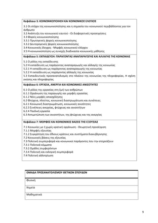 9
Κεφάλαιο 3: ΚΟΙΝΩΝΙΚΟΠΟΙΗΣΗ ΚΑΙ ΚΟΙΝΩΝΙΚΟΣ ΕΛΕΓΧΟΣ
3.1 Οι στόχοι της κοινωνικοποίησης και η σημασία του κοινωνικού περιβάλλοντος για τον
άνθρωπο
3.2 Ανάπτυξη του κοινωνικού εαυτού - Οι διαφορετικές προσεγγίσεις
3.3 Φορείς κοινωνικοποίησης
3.3.1 Πρωτογενείς φορείς κοινωνικοποίησης
3.3.2 Δευτερογενείς φορείς κοινωνικοποίησης
3.4 Κοινωνικός έλεγχος - Μορφές κοινωνικού ελέγχου
3.5 Η κοινωνικοποίηση ως συνεχής διαδικασία κοινωνικής μάθησης
Κεφάλαιο 5: ΕΚΠΑΙΔΕΥΣΗ: ΠΑΡΑΓΟΝΤΑΣ ΑΝΑΠΑΡΑΓΩΓΗΣ ΚΑΙ ΑΛΛΑΓΗΣ ΤΗΣ ΚΟΙΝΩΝΙΑΣ
5.1 Ο ρόλος της εκπαίδευσης
5.2 Η εκπαίδευση ως παράγοντας αναπαραγωγής και αλλαγής της κοινωνίας
5.2.1 Η εκπαίδευση ως παράγοντας αναπαραγωγής της κοινωνίας
5.2.2 Η εκπαίδευση ως παράγοντας αλλαγής της κοινωνίας
5.3 Εκπαιδευτικός προσανατολισμός στο πλαίσιο της κοινωνίας της πληροφορίας. Η σχέση
γνώσης και πληροφορίας
Κεφάλαιο 6: ΕΡΓΑΣΙΑ, ΑΝΕΡΓΙΑ ΚΑΙ ΚΟΙΝΩΝΙΚΕΣ ΑΝΙΣΟΤΗΤΕΣ
6.1 Ο ρόλος της εργασίας στη ζωή των ανθρώπων
6.1.1 Οργάνωση της παραγωγής και μορφές εργασίας
6.1.2 Νέες μορφές απασχόλησης
6.2 Φτώχεια, πλούτος, κοινωνική διαστρωμάτωση και συνέπειες
6.2.1 Κοινωνική διαστρωμάτωση, κοινωνικές ανισότητες
6.2.3 Συνέπειες ανεργίας, φτώχειας και ανισοτήτων
6.2.4 Παιδική εργασία
6.3 Αντιμετώπιση των ανισοτήτων, της φτώχειας και της ανεργίας
Κεφάλαιο 7: ΜΟΡΦΕΣ ΚΑΙ ΚΟΙΝΩΝΙΚΕΣ ΒΑΣΕΙΣ ΤΗΣ ΕΞΟΥΣΙΑΣ
7.1 Κοινωνίες με ή χωρίς κρατική οργάνωση - Θεωρητική προσέγγιση
7.1.1 Μορφές εξουσίας
7.1.2 Συγκρότηση του έθνους-κράτους και συστήματα διακυβέρνησης
7.2 Κοινωνικές βάσεις της εξουσίας
7.3 Πολιτική συμπεριφορά και κοινωνικοί παράγοντες που την επηρεάζουν
7.3.1 Πολιτικά κόμματα
7.3.2 Ομάδες συμφερόντων
7.3.4 Πολιτική και εκλογική συμπεριφορά
7.4 Πολιτική αλλοτρίωση
ΟΜΑΔΑ ΠΡΟΣΑΝΑΤΟΛΙΣΜΟΥ ΘΕΤΙΚΩΝ ΣΠΟΥΔΩΝ
Φυσική
Χημεία
Μαθηματικά
 