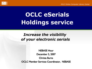 OCLC eSerials Holdings service Increase the visibility  of your electronic serials NEBASE Hour December 5, 2007 Christa Burns OCLC Member Services Coordinator,  NEBASE 