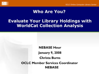 Who Are You?  Evaluate Your Library Holdings with WorldCat Collection Analysis NEBASE Hour January 9, 2008 Christa Burns OCLC Member Services Coordinator  NEBASE 