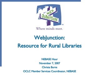 WebJunction: Resource for Rural Libraries NEBASE Hour November 7, 2007 Christa Burns OCLC Member Services Coordinator, NEBASE 
