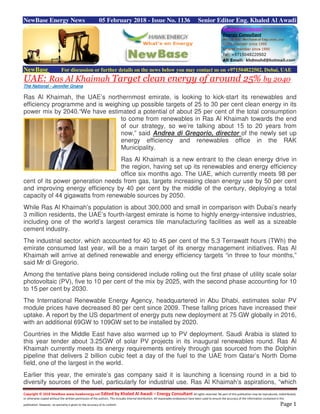 Copyright © 2018 NewBase www.hawkenergy.net Edited by Khaled Al Awadi – Energy Consultant All rights reserved. No part of this publication may be reproduced, redistributed,
or otherwise copied without the written permission of the authors. This includes internal distribution. All reasonable endeavours have been used to ensure the accuracy of the information contained in this
publication. However, no warranty is given to the accuracy of its content. Page 1
NewBase Energy News 05 February 2018 - Issue No. 1136 Senior Editor Eng. Khaled Al Awadi
NewBase For discussion or further details on the news below you may contact us on +971504822502, Dubai, UAE
UAE: Ras Al Khaimah Target clean energy of around 25% by 2040
The National - Jennifer Gnana
Ras Al Khaimah, the UAE’s northernmost emirate, is looking to kick-start its renewables and
efficiency programme and is weighing up possible targets of 25 to 30 per cent clean energy in its
power mix by 2040.“We have estimated a potential of about 25 per cent of the total consumption
to come from renewables in Ras Al Khaimah towards the end
of our strategy, so we’re talking about 15 to 20 years from
now,” said Andrea di Gregorio, director of the newly set up
energy efficiency and renewables office in the RAK
Municipality.
Ras Al Khaimah is a new entrant to the clean energy drive in
the region, having set up its renewables and energy efficiency
office six months ago. The UAE, which currently meets 98 per
cent of its power generation needs from gas, targets increasing clean energy use by 50 per cent
and improving energy efficiency by 40 per cent by the middle of the century, deploying a total
capacity of 44 gigawatts from renewable sources by 2050.
While Ras Al Khaimah’s population is about 300,000 and small in comparison with Dubai’s nearly
3 million residents, the UAE’s fourth-largest emirate is home to highly energy-intensive industries,
including one of the world’s largest ceramics tile manufacturing facilities as well as a sizeable
cement industry.
The industrial sector, which accounted for 40 to 45 per cent of the 5.3 Terrawatt hours (TWh) the
emirate consumed last year, will be a main target of its energy management initiatives. Ras Al
Khaimah will arrive at defined renewable and energy efficiency targets “in three to four months,”
said Mr di Gregorio.
Among the tentative plans being considered include rolling out the first phase of utility scale solar
photovoltaic (PV), five to 10 per cent of the mix by 2025, with the second phase accounting for 10
to 15 per cent by 2030.
The International Renewable Energy Agency, headquartered in Abu Dhabi, estimates solar PV
module prices have decreased 80 per cent since 2009. These falling prices have increased their
uptake. A report by the US department of energy puts new deployment at 75 GW globally in 2016,
with an additional 69GW to 109GW set to be installed by 2020.
Countries in the Middle East have also warmed up to PV deployment. Saudi Arabia is slated to
this year tender about 3.25GW of solar PV projects in its inaugural renewables round. Ras Al
Khaimah currently meets its energy requirements entirely through gas sourced from the Dolphin
pipeline that delivers 2 billion cubic feet a day of the fuel to the UAE from Qatar’s North Dome
field, one of the largest in the world.
Earlier this year, the emirate’s gas company said it is launching a licensing round in a bid to
diversify sources of the fuel, particularly for industrial use. Ras Al Khaimah’s aspirations, “which
 