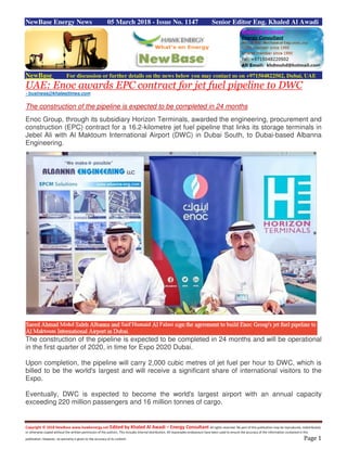 Copyright © 2018 NewBase www.hawkenergy.net Edited by Khaled Al Awadi – Energy Consultant All rights reserved. No part of this publication may be reproduced, redistributed,
or otherwise copied without the written permission of the authors. This includes internal distribution. All reasonable endeavours have been used to ensure the accuracy of the information contained in this
publication. However, no warranty is given to the accuracy of its content. Page 1
NewBase Energy News 05 March 2018 - Issue No. 1147 Senior Editor Eng. Khaled Al Awadi
NewBase For discussion or further details on the news below you may contact us on +971504822502, Dubai, UAE
UAE: Enoc awards EPC contract for jet fuel pipeline to DWC
- business@khaleejtimes.com
The construction of the pipeline is expected to be completed in 24 months
Enoc Group, through its subsidiary Horizon Terminals, awarded the engineering, procurement and
construction (EPC) contract for a 16.2-kilometre jet fuel pipeline that links its storage terminals in
Jebel Ali with Al Maktoum International Airport (DWC) in Dubai South, to Dubai-based Albanna
Engineering.
The construction of the pipeline is expected to be completed in 24 months and will be operational
in the first quarter of 2020, in time for Expo 2020 Dubai.
Upon completion, the pipeline will carry 2,000 cubic metres of jet fuel per hour to DWC, which is
billed to be the world's largest and will receive a significant share of international visitors to the
Expo.
Eventually, DWC is expected to become the world's largest airport with an annual capacity
exceeding 220 million passengers and 16 million tonnes of cargo.
 