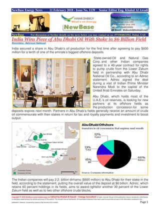 Copyright © 2018 NewBase www.hawkenergy.net Edited by Khaled Al Awadi – Energy Consultant All rights reserved. No part of this publication may be reproduced, redistributed,
or otherwise copied without the written permission of the authors. This includes internal distribution. All reasonable endeavours have been used to ensure the accuracy of the information contained in this
publication. However, no warranty is given to the accuracy of its content. Page 1
NewBase Energy News 11 February 2018 - Issue No. 1139 Senior Editor Eng. Khaled Al Awadi
NewBase For discussion or further details on the news below you may contact us on +971504822502, Dubai, UAE
India Wins Piece of Abu Dhabi Oil With Stake in $6 Billion Field
Blommberg - Mahmoud Habboush
India secured a share in Abu Dhabi’s oil production for the first time after agreeing to pay $600
million for a tenth of one of the emirate’s biggest offshore deposits.
State-owned Oil and Natural Gas
Corp. and other Indian companies
agreed to a 40-year contract for rights
to pump crude from the Lower Zakum
field in partnership with Abu Dhabi
National Oil Co., according to an Adnoc
statement. Adnoc signed the deal
during a visit of Indian Prime Minister
Narendra Modi to the capital of the
United Arab Emirates on Saturday.
Abu Dhabi, which holds most of the
U.A.E.’s oil reserves, is looking for new
partners at its offshore fields as
the production concession for some
deposits expires next month. Partners in Abu Dhabi’s fields generally receive an amount of crude
oil commensurate with their stakes in return for tax and royalty payments and investment to boost
output.
The Indian companies will pay 2.2. billion dirhams ($600 million) to Abu Dhabi for their stake in the
field, according to the statement, putting the overall value of the deposit at $6 billion. Adnoc, which
retains 60 percent holdings in its fields, aims to award rightsfor another 30 percent of the Lower
Zakum field as well as to two other offshore crude blocks.
 