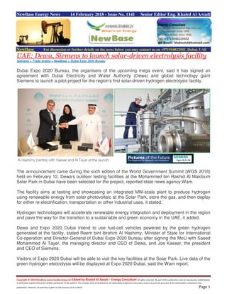 Copyright © 2018 NewBase www.hawkenergy.net Edited by Khaled Al Awadi – Energy Consultant All rights reserved. No part of this publication may be reproduced, redistributed,
or otherwise copied without the written permission of the authors. This includes internal distribution. All reasonable endeavours have been used to ensure the accuracy of the information contained in this
publication. However, no warranty is given to the accuracy of its content. Page 1
NewBase Energy News 14 February 2018 - Issue No. 1141 Senior Editor Eng. Khaled Al Awadi
NewBase For discussion or further details on the news below you may contact us on +971504822502, Dubai, UAE
UAE: Dewa, Siemens to launch solar-driven electrolysis facility
Siemens + Trade Arabia + NewBase + Dubai Expo 2020 Bureau
Dubai Expo 2020 Bureau, the organisers of the upcoming mega event, said it has signed an
agreement with Dubai Electricity and Water Authority (Dewa) and global technology giant
Siemens to launch a pilot project for the region’s first solar-driven hydrogen electrolysis facility.
The announcement came during the sixth edition of the World Government Summit (WGS 2018)
held on February 12. Dewa’s outdoor testing facilities at the Mohammed bin Rashid Al Maktoum
Solar Park in Dubai have been selected for the project, reported state news agency Wam.
The facility aims at testing and showcasing an integrated MW-scale plant to produce hydrogen
using renewable energy from solar photovoltaic at the Solar Park, store the gas, and then deploy
for either re-electrification, transportation or other industrial uses, it stated.
Hydrogen technologies will accelerate renewable energy integration and deployment in the region
and pave the way for the transition to a sustainable and green economy in the UAE, it added.
Dewa and Expo 2020 Dubai intend to use fuel-cell vehicles powered by the green hydrogen
generated at the facility, stated Reem bint Ibrahim Al Hashimy, Minister of State for International
Co-operation and Director-General of Dubai Expo 2020 Bureau after signing the MoU with Saeed
Mohammed Al Tayer, the managing director and CEO of Dewa, and Joe Kaeser, the president
and CEO of Siemens.
Visitors of Expo 2020 Dubai will be able to visit the key facilities at the Solar Park. Live data of the
green hydrogen electrolysis will be displayed at Expo 2020 Dubai, said the Wam report.
 
