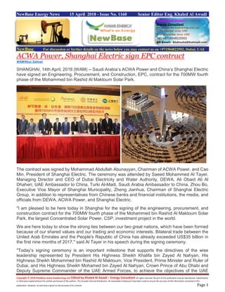 Copyright © 2018 NewBase www.hawkenergy.net Edited by Khaled Al Awadi – Energy Consultant All rights reserved. No part of this publication may be reproduced, redistributed,
or otherwise copied without the written permission of the authors. This includes internal distribution. All reasonable endeavours have been used to ensure the accuracy of the information contained in this
publication. However, no warranty is given to the accuracy of its content. Page 1
NewBase Energy News 15 April 2018 - Issue No. 1160 Senior Editor Eng. Khaled Al Awadi
NewBase For discussion or further details on the news below you may contact us on +971504822502, Dubai, UAE
ACWA Power, Shanghai Electric sign EPC contract
WAM/Nour Salman
SHANGHAI, 14th April, 2018 (WAM) -- Saudi Arabia’s ACWA Power and China’s Shanghai Electric
have signed an Engineering, Procurement, and Construction, EPC, contract for the 700MW fourth
phase of the Mohammed bin Rashid Al Maktoum Solar Park.
The contract was signed by Mohammad Abdullah Abunayyan, Chairman of ACWA Power, and Cao
Min, President of Shanghai Electric. The ceremony was attended by Saeed Mohammed Al Tayer,
Managing Director and CEO of Dubai Electricity and Water Authority, DEWA, Ali Obaid Ali Al
Dhaheri, UAE Ambassador to China, Turki Al-Madi, Saudi Arabia Ambassador to China, Zhou Bo,
Executive Vice Mayor of Shanghai Municipality, Zheng Jianhua, Chairman of Shanghai Electric
Group, in addition to representatives from Chinese banks and financial institutions, the media, and
officials from DEWA, ACWA Power, and Shanghai Electric.
"I am pleased to be here today in Shanghai for the signing of the engineering, procurement, and
construction contract for the 700MW fourth phase of the Mohammed bin Rashid Al Maktoum Solar
Park, the largest Concentrated Solar Power, CSP, investment project in the world.
We are here today to show the strong ties between our two great nations, which have been formed
because of our shared values and our trading and economic interests. Bilateral trade between the
United Arab Emirates and the People's Republic of China has already exceeded US$35 billion in
the first nine months of 2017," said Al Tayer in his speech during the signing ceremony.
"Today’s signing ceremony is an important milestone that supports the directives of the wise
leadership represented by President His Highness Sheikh Khalifa bin Zayed Al Nahyan, His
Highness Sheikh Mohammed bin Rashid Al Maktoum, Vice President, Prime Minister and Ruler of
Dubai, and His Highness Sheikh Mohamed bin Zayed Al Nahyan, Crown Prince of Abu Dhabi and
Deputy Supreme Commander of the UAE Armed Forces, to achieve the objectives of the UAE
 