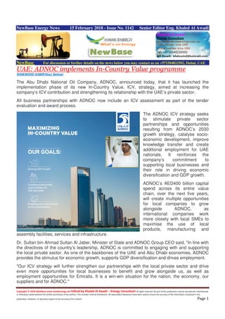 Copyright © 2018 NewBase www.hawkenergy.net Edited by Khaled Al Awadi – Energy Consultant All rights reserved. No part of this publication may be reproduced, redistributed,
or otherwise copied without the written permission of the authors. This includes internal distribution. All reasonable endeavours have been used to ensure the accuracy of the information contained in this
publication. However, no warranty is given to the accuracy of its content. Page 1
NewBase Energy News 15 February 2018 - Issue No. 1142 Senior Editor Eng. Khaled Al Awadi
NewBase For discussion or further details on the news below you may contact us on +971504822502, Dubai, UAE
UAE: ADNOC implements In-Country Value programme
WAM/MOHD AAMIR/Nour Salman
The Abu Dhabi National Oil Company, ADNOC, announced today, that it has launched the
implementation phase of its new In-Country Value, ICV, strategy, aimed at increasing the
company’s ICV contribution and strengthening its relationship with the UAE’s private sector.
All business partnerships with ADNOC now include an ICV assessment as part of the tender
evaluation and award process.
The ADNOC ICV strategy seeks
to stimulate private sector
partnerships and opportunities
resulting from ADNOC’s 2030
growth strategy, catalyse socio-
economic development, improve
knowledge transfer and create
additional employment for UAE
nationals. It reinforces the
company’s commitment to
supporting local businesses and
their role in driving economic
diversification and GDP growth.
ADNOC’s AED400 billion capital
spend across its entire value
chain, over the next five years,
will create multiple opportunities
for local companies to grow
alongside ADNOC, as
international companies work
more closely with local SMEs to
maximise the use of local
products, manufacturing and
assembly facilities, services and infrastructure.
Dr. Sultan bin Ahmad Sultan Al Jaber, Minister of State and ADNOC Group CEO said, "In line with
the directives of the country’s leadership, ADNOC is committed to engaging with and supporting
the local private sector. As one of the backbones of the UAE and Abu Dhabi economies, ADNOC
provides the stimulus for economic growth, supports GDP diversification and drives employment.
"Our ICV strategy will further strengthen our partnerships with the local private sector and drive
even more opportunities for local businesses to benefit and grow alongside us, as well as
employment opportunities for Emiratis. It is a win-win situation for the nation, the economy, our
suppliers and for ADNOC."
 
