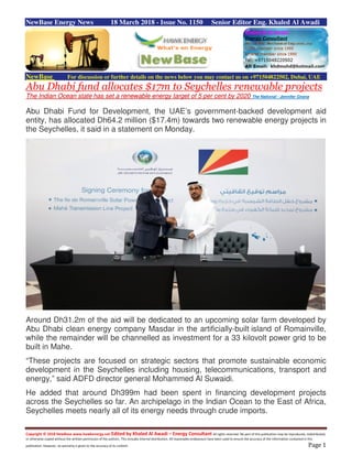 Copyright © 2018 NewBase www.hawkenergy.net Edited by Khaled Al Awadi – Energy Consultant All rights reserved. No part of this publication may be reproduced, redistributed,
or otherwise copied without the written permission of the authors. This includes internal distribution. All reasonable endeavours have been used to ensure the accuracy of the information contained in this
publication. However, no warranty is given to the accuracy of its content. Page 1
NewBase Energy News 18 March 2018 - Issue No. 1150 Senior Editor Eng. Khaled Al Awadi
NewBase For discussion or further details on the news below you may contact us on +971504822502, Dubai, UAE
Abu Dhabi fund allocates $17m to Seychelles renewable projects
The Indian Ocean state has set a renewable energy target of 5 per cent by 2020 The National - Jennifer Gnana
Abu Dhabi Fund for Development, the UAE’s government-backed development aid
entity, has allocated Dh64.2 million ($17.4m) towards two renewable energy projects in
the Seychelles, it said in a statement on Monday.
Around Dh31.2m of the aid will be dedicated to an upcoming solar farm developed by
Abu Dhabi clean energy company Masdar in the artificially-built island of Romainville,
while the remainder will be channelled as investment for a 33 kilovolt power grid to be
built in Mahe.
“These projects are focused on strategic sectors that promote sustainable economic
development in the Seychelles including housing, telecommunications, transport and
energy,” said ADFD director general Mohammed Al Suwaidi.
He added that around Dh399m had been spent in financing development projects
across the Seychelles so far. An archipelago in the Indian Ocean to the East of Africa,
Seychelles meets nearly all of its energy needs through crude imports.
 