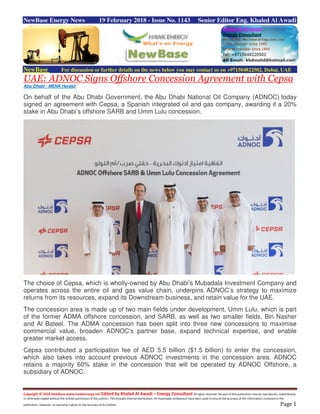 Copyright © 2018 NewBase www.hawkenergy.net Edited by Khaled Al Awadi – Energy Consultant All rights reserved. No part of this publication may be reproduced, redistributed,
or otherwise copied without the written permission of the authors. This includes internal distribution. All reasonable endeavours have been used to ensure the accuracy of the information contained in this
publication. However, no warranty is given to the accuracy of its content. Page 1
NewBase Energy News 19 February 2018 - Issue No. 1143 Senior Editor Eng. Khaled Al Awadi
NewBase For discussion or further details on the news below you may contact us on +971504822502, Dubai, UAE
UAE: ADNOC Signs Offshore Concession Agreement with Cepsa
Abu Dhabi - MENA Herald:
On behalf of the Abu Dhabi Government, the Abu Dhabi National Oil Company (ADNOC) today
signed an agreement with Cepsa, a Spanish integrated oil and gas company, awarding it a 20%
stake in Abu Dhabi’s offshore SARB and Umm Lulu concession.
The choice of Cepsa, which is wholly-owned by Abu Dhabi’s Mubadala Investment Company and
operates across the entire oil and gas value chain, underpins ADNOC’s strategy to maximize
returns from its resources, expand its Downstream business, and retain value for the UAE.
The concession area is made up of two main fields under development, Umm Lulu, which is part
of the former ADMA offshore concession, and SARB, as well as two smaller fields, Bin Nasher
and Al Bateel. The ADMA concession has been split into three new concessions to maximise
commercial value, broaden ADNOC’s partner base, expand technical expertise, and enable
greater market access.
Cepsa contributed a participation fee of AED 5.5 billion ($1.5 billion) to enter the concession,
which also takes into account previous ADNOC investments in the concession area. ADNOC
retains a majority 60% stake in the concession that will be operated by ADNOC Offshore, a
subsidiary of ADNOC.
 