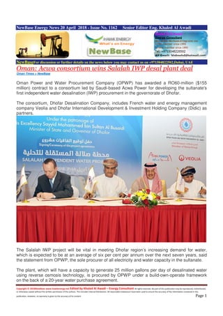 Copyright © 2018NewBase www.hawkenergy.net Edited by Khaled Al Awadi – Energy Consultant All rights reserved. No part of this publication may be reproduced, redistributed,
or otherwise copied without the written permission of the authors. This includes internal distribution. All reasonable endeavours have been used to ensure the accuracy of the information contained in this
publication. However, no warranty is given to the accuracy of its content. Page 1
NewBase Energy News 20 April 2018 - Issue No. 1162 Senior Editor Eng. Khaled Al Awadi
NewBaseFor discussion or further details on the news below you may contact us on +971504822502,Dubai, UAE
Oman: Acwa consortium wins Salalah IWP desal plant deal
Oman Times + NewBase
Oman Power and Water Procurement Company (OPWP) has awarded a RO60-million ($155
million) contract to a consortium led by Saudi-based Acwa Power for developing the sultanate's
first independent water desalination (IWP) procurement in the governorate of Dhofar.
The consortium, Dhofar Desalination Company, includes French water and energy management
company Veolia and Dhofar International Development & Investment Holding Company (Didic) as
partners.
The Salalah IWP project will be vital in meeting Dhofar region’s increasing demand for water,
which is expected to be at an average of six per cent per annum over the next seven years, said
the statement from OPWP, the sole procurer of all electricity and water capacity in the sultanate.
The plant, which will have a capacity to generate 25 million gallons per day of desalinated water
using reverse osmosis technology, is procured by OPWP under a build-own-operate framework
on the back of a 20-year water purchase agreement.
 