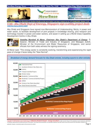 Copyright © 2018 NewBase www.hawkenergy.net Edited by Khaled Al Awadi – Energy Consultant All rights reserved. No part of this publication may be reproduced, redistributed,
or otherwise copied without the written permission of the authors. This includes internal distribution. All reasonable endeavours have been used to ensure the accuracy of the information contained in this
publication. However, no warranty is given to the accuracy of its content. Page 1
NewBase Energy News 22 February 2018 - Issue No. 1144 Senior Editor Eng. Khaled Al Awadi
NewBase For discussion or further details on the news below you may contact us on +971504822502, Dubai, UAE
UAE: Abu Dhabi Dept of Enenrgy, Singapore sign 9 utility project deals
WAM/Rola Alghoul/MOHD AAMIR
Abu Dhabi and Singapore have signed nine Memorandum of Understanding, MoUs, in power and
water sector, to facilitate development of joint projects in knowledge sharing, joint research and
technology transfer in power and water sectors, and assist in setting up a World Class Capability
Development Centre in Abu Dhabi.
Awaidha Murshed Al Marar, Chairman Abu Dhabi’s Department of Energy, S.
Iswaran, Minister of Trade and Industry of Singapore, and Masagos Zulkifli,
Minister of the Environment and Water Resources of Singapore, and senior
officials from both sides witness the signing ceremony.
Al Marar said, "The energy sector is constantly evolving, transforming and experiencing the rapid
pace of change it faces today the "New Normal".
 