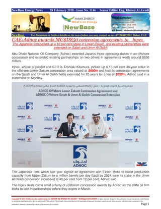 Copyright © 2018 NewBase www.hawkenergy.net Edited by Khaled Al Awadi – Energy Consultant All rights reserved. No part of this publication may be reproduced, redistributed,
or otherwise copied without the written permission of the authors. This includes internal distribution. All reasonable endeavours have been used to ensure the accuracy of the information contained in this
publication. However, no warranty is given to the accuracy of its content. Page 1
NewBase Energy News 28 February 2018 - Issue No. 1146 Senior Editor Eng. Khaled Al Awadi
NewBase For discussion or further details on the news below you may contact us on +971504822502, Dubai, UAE
UAE:Adnoc awards MU$D850 concession agreements to Inpex
The Japanese firm picked up a 10 per cent stake in Lower Zakum, and existing partnerships were
extended on Satah and Umm Al Dalkh
Abu Dhabi National Oil Company (Adnoc) awarded Japan's Inpex operating stakes in an offshore
concession and extended existing partnerships on two others in agreements worth around $850
million.
Inpex, whose president and CEO is Toshiaki Kitamura, picked up a 10 per cent 40-year stake in
the offshore Lower Zakum concession area valued at $600m and had its concession agreements
on the Satah and Umm Al Dalkh fields extended for 25 years for a fee of $250m, Adnoc said in a
statement on Monday.
The Japanese firm, which last year signed an agreement with Exxon Mobil to boost production
capacity from Upper Zakum to a million barrels per day (bpd) by 2024, saw its stake in the Umm
Al Dalkh concession increased to 40 per cent from 12 per cent, Adnoc said.
The Inpex deals come amid a flurry of upstream concession awards by Adnoc as the state oil firm
looks to lock in partnerships before they expire in March.
 