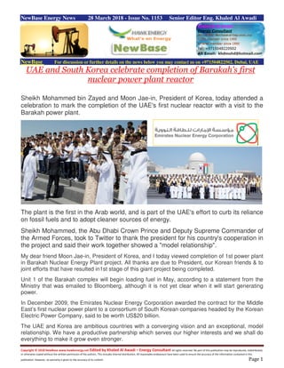 Copyright © 2018 NewBase www.hawkenergy.net Edited by Khaled Al Awadi – Energy Consultant All rights reserved. No part of this publication may be reproduced, redistributed,
or otherwise copied without the written permission of the authors. This includes internal distribution. All reasonable endeavours have been used to ensure the accuracy of the information contained in this
publication. However, no warranty is given to the accuracy of its content. Page 1
NewBase Energy News 28 March 2018 - Issue No. 1153 Senior Editor Eng. Khaled Al Awadi
NewBase For discussion or further details on the news below you may contact us on +971504822502, Dubai, UAE
UAE and South Korea celebrate completion of Barakah's first
nuclear power plant reactor
Sheikh Mohammed bin Zayed and Moon Jae-in, President of Korea, today attended a
celebration to mark the completion of the UAE's first nuclear reactor with a visit to the
Barakah power plant.
The plant is the first in the Arab world, and is part of the UAE's effort to curb its reliance
on fossil fuels and to adopt cleaner sources of energy.
Sheikh Mohammed, the Abu Dhabi Crown Prince and Deputy Supreme Commander of
the Armed Forces, took to Twitter to thank the president for his country's cooperation in
the project and said their work together showed a "model relationship".
My dear friend Moon Jae-in, President of Korea, and I today viewed completion of 1st power plant
in Barakah Nuclear Energy Plant project. All thanks are due to President, our Korean friends & to
joint efforts that have resulted in1st stage of this giant project being completed.
Unit 1 of the Barakah complex will begin loading fuel in May, according to a statement from the
Ministry that was emailed to Bloomberg, although it is not yet clear when it will start generating
power.
In December 2009, the Emirates Nuclear Energy Corporation awarded the contract for the Middle
East’s first nuclear power plant to a consortium of South Korean companies headed by the Korean
Electric Power Company, said to be worth US$20 billion.
The UAE and Korea are ambitious countries with a converging vision and an exceptional, model
relationship. We have a productive partnership which serves our higher interests and we shall do
everything to make it grow even stronger.
 