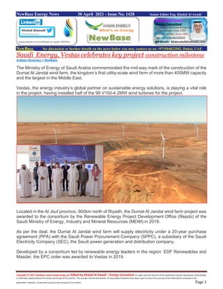 Copyright © 2021 NewBase www.hawkenergy.net Edited by Khaled Al Awadi – Energy Consultant All rights reserved. No part of this publication may be reproduced, redistributed,
or otherwise copied without the written permission of the authors. This includes internal distribution. All reasonable endeavors have been used to ensure the accuracy of the information contained in this
publication. However, no warranty is given to the accuracy of its content. Page 1
NewBase Energy News 30 April 2021 - Issue No. 1428 Senior Editor Eng. Khaled Al Awadi
NewBase for discussion or further details on the news below you may contact us on +971504822502, Dubai, UAE
Saudi Energy, Vestas celebrates key project construction milestone
Arabian Business + NewBase
The Ministry of Energy of Saudi Arabia commemorated the mid-way mark of the construction of the
Dumat Al Jandal wind farm, the kingdom’s first utility-scale wind farm of more than 400MW capacity
and the largest in the Middle East.
Vestas, the energy industry’s global partner on sustainable energy solutions, is playing a vital role
in the project, having installed half of the 99 V150-4.2MW wind turbines for the project.
Located in the Al Jouf province, 900km north of Riyadh, the Dumat Al Jandal wind farm project was
awarded to the consortium by the Renewable Energy Project Development Office (Repdo) of the
Saudi Ministry of Energy, Industry and Mineral Resources (MEIM) in 2019.
As per the deal, the Dumat Al Jandal wind farm will supply electricity under a 20-year purchase
agreement (PPA) with the Saudi Power Procurement Company (SPPC), a subsidiary of the Saudi
Electricity Company (SEC), the Saudi power generation and distribution company.
Developed by a consortium led by renewable energy leaders in the region: EDF Renewables and
Masdar, the EPC order was awarded to Vestas in 2019.
 