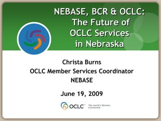 NEBASE, BCR & OCLC: The Future of OCLC Services in Nebraska Christa Burns OCLC Member Services Coordinator NEBASE June 19, 2009 
