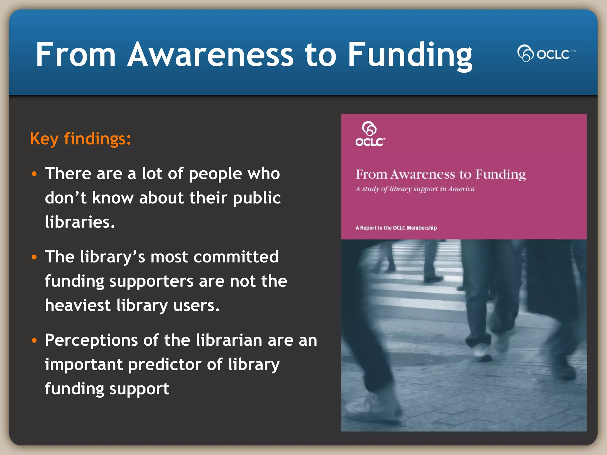 From Awareness to Funding
Key findings:
• There are a lot of people who
don’t know about their public
libraries.
• The library’s most committed
funding supporters are not the
heaviest library users.
• Perceptions of the librarian are an
important predictor of library
funding support
 