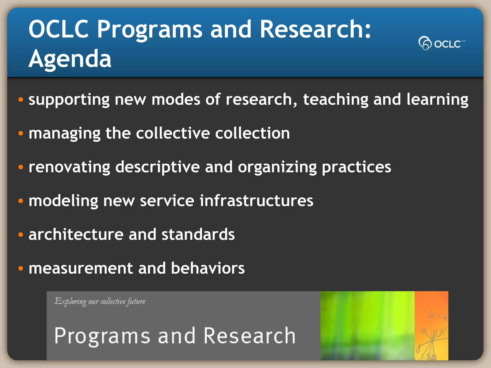 OCLC Programs and Research:
Agenda
• supporting new modes of research, teaching and learning
• managing the collective collection
• renovating descriptive and organizing practices
• modeling new service infrastructures
• architecture and standards
• measurement and behaviors
 