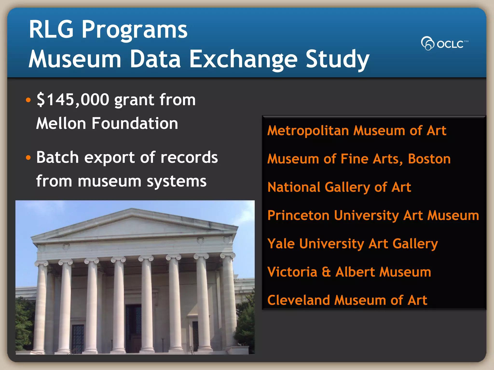 RLG Programs
Museum Data Exchange Study
• $145,000 grant from
Mellon Foundation
• Batch export of records
from museum systems
Metropolitan Museum of Art
Museum of Fine Arts, Boston
National Gallery of Art
Princeton University Art Museum
Yale University Art Gallery
Victoria & Albert Museum
Cleveland Museum of Art
 