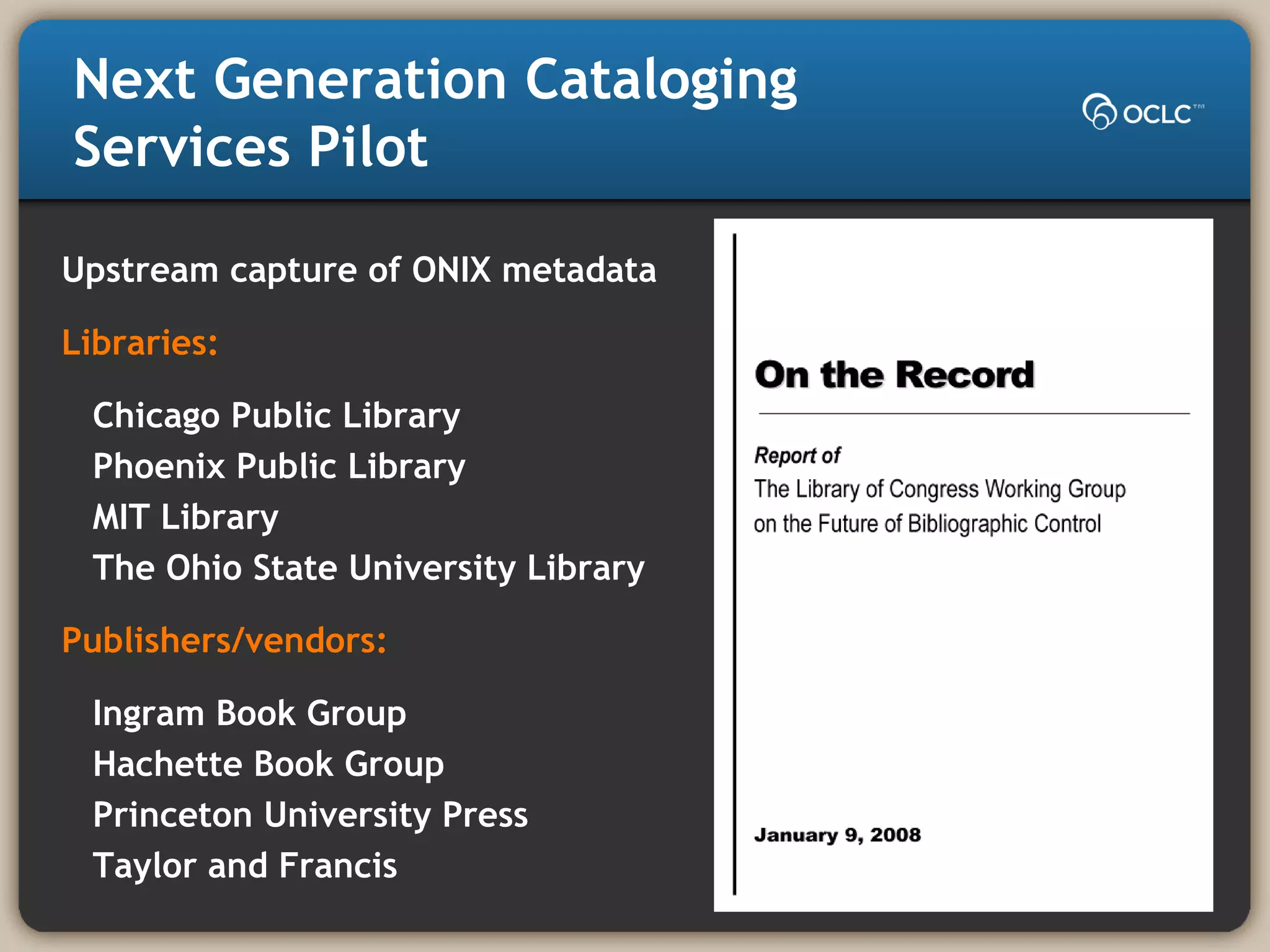Next Generation Cataloging
Services Pilot
Upstream capture of ONIX metadata
Libraries:
Chicago Public Library
Phoenix Public Library
MIT Library
The Ohio State University Library
Publishers/vendors:
Ingram Book Group
Hachette Book Group
Princeton University Press
Taylor and Francis
 