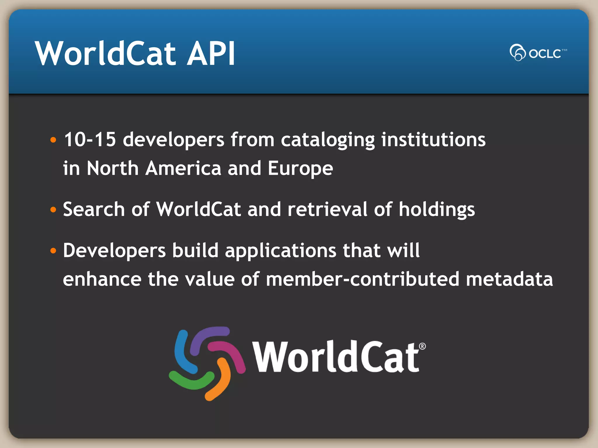 WorldCat API
• 10-15 developers from cataloging institutions
in North America and Europe
• Search of WorldCat and retrieval of holdings
• Developers build applications that will
enhance the value of member-contributed metadata
 