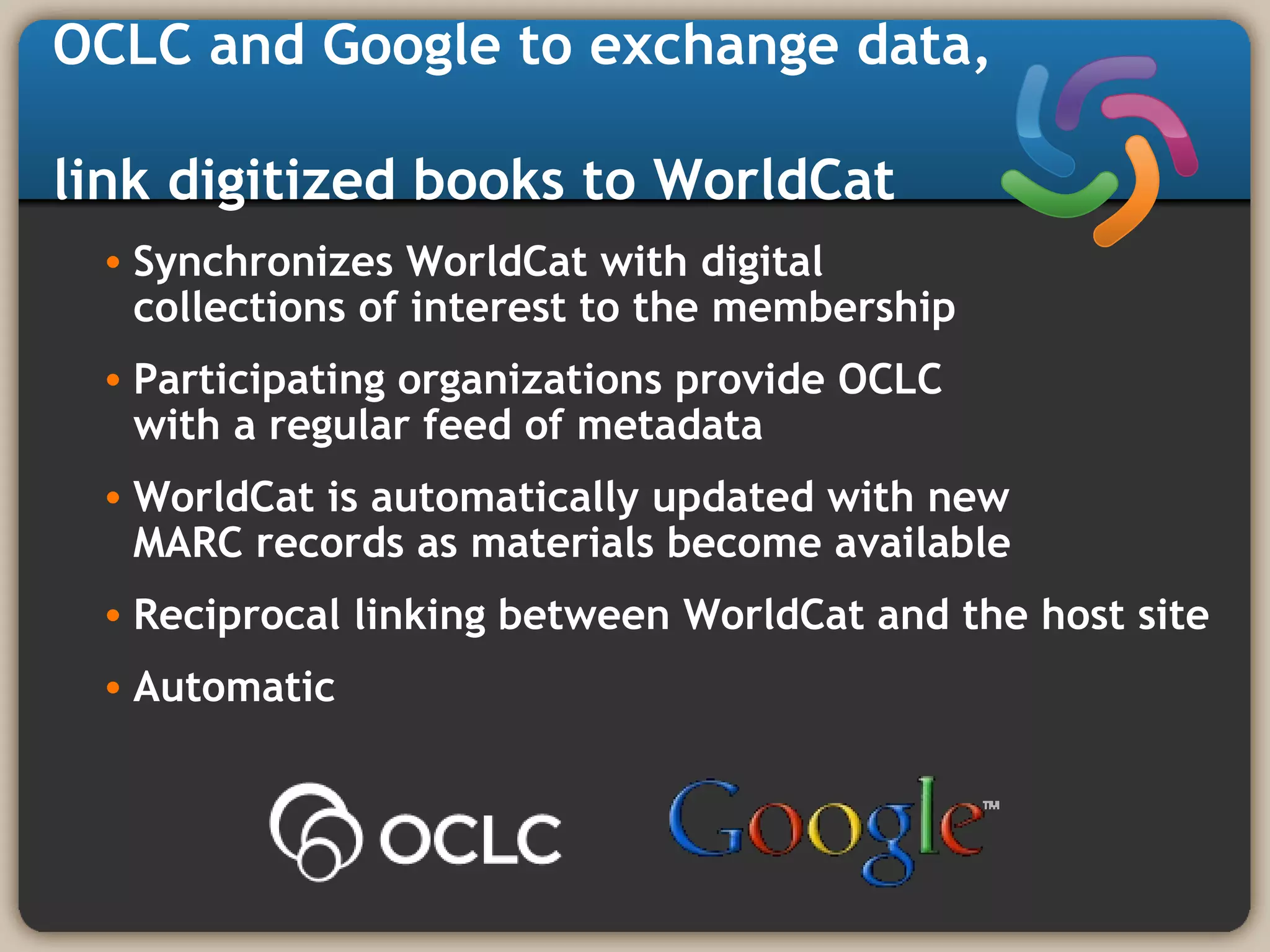 OCLC and Google to exchange data,
link digitized books to WorldCat
• Synchronizes WorldCat with digital
collections of interest to the membership
• Participating organizations provide OCLC
with a regular feed of metadata
• WorldCat is automatically updated with new
MARC records as materials become available
• Reciprocal linking between WorldCat and the host site
• Automatic
 