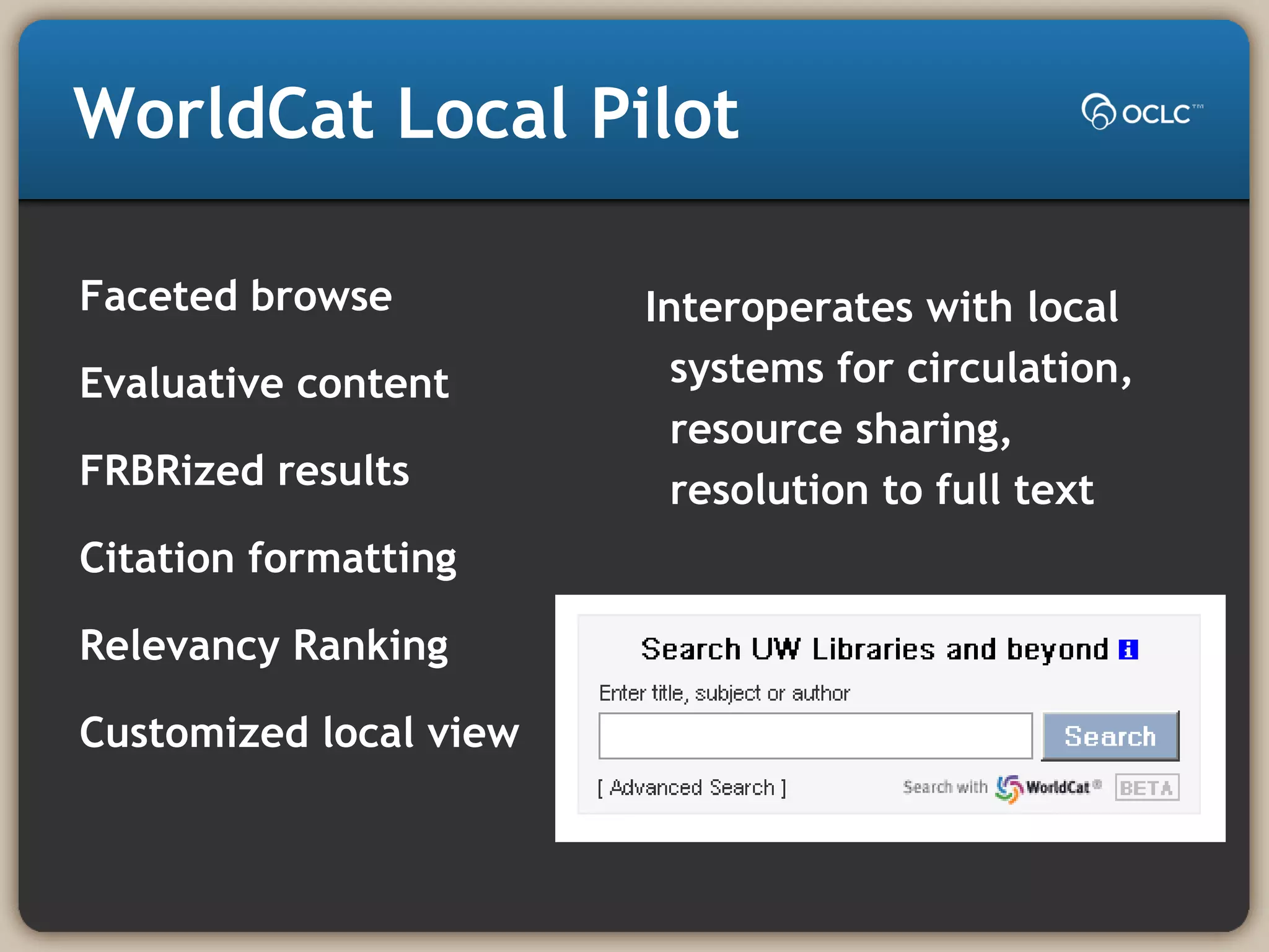 WorldCat Local Pilot
Faceted browse
Evaluative content
FRBRized results
Citation formatting
Relevancy Ranking
Customized local view
Interoperates with local
systems for circulation,
resource sharing,
resolution to full text
 
