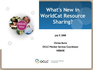 What's New in WorldCat Resource Sharing? July 9, 2008 Christa Burns OCLC Member Services Coordinator NEBASE 