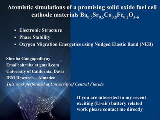 Atomistic simulations of a promising solid oxide fuel cell
cathode materials Ba0.5Sr0.5Co0.8Fe0.2O3-δ
 Electronic Structure
 Phase Stability
 Oxygen Migration Energetics using Nudged Elastic Band (NEB)
Shruba Gangopadhyay
Email: shruba at gmail.com
University of California, Davis
IBM Research – Almaden
This work performed at University of Central Florida
. 1
If you are interested in my recent
exciting (Li-air) battery related
work please contact me directly
 