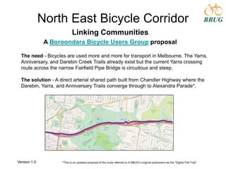 North East Bicycle Corridor
Linking Communities
A Boroondara Bicycle Users Group proposal
The need - Bicycles are used more and more for transport in Melbourne. The Yarra,
Anniversary, and Darebin Creek Trails already exist but the current Yarra crossing
route across the narrow Fairfield Pipe Bridge is circuitous and steep.
The solution - A direct arterial shared path built from Chandler Highway where the
Darebin, Yarra, and Anniversary Trails converge through to Alexandra Parade*.
*This is an updated proposal of the route referred to in BBUG‟s original submission as the “Dights Fall Trail”.Version 1.0
 