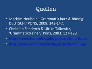 Quellen Joachim Neubold, ‚Grammatik kurz & bündig: DEUTSCH,‘ PONS, 2008. 143-147. Christian Fandrych & Ulrike Tallowitz, ‘Grammatiktrainer,’ Pons, 2003. 127-129. http://www.lsa.umich.edu/german/hmr/Grammatik/Konjunktionen/Konjunktionen.html http://www.mein-deutschbuch.de/lernen.php?menu_id=89 