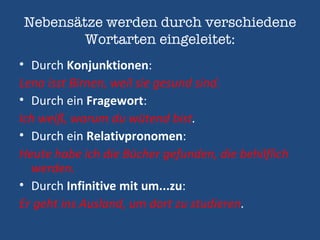 Nebensätze werden durch verschiedene Wortarten eingeleitet: D urch  Konjunktionen : Lena isst Birnen, weil sie gesund sind. Durch ein  Fragewort : Ich weiß, warum du wütend bist . Durch ein  Relativpronomen : Heute habe ich die Bücher gefunden, die behilflich werden. Durch  Infinitive mit um...zu : Er geht ins Ausland, um dort zu studieren . 