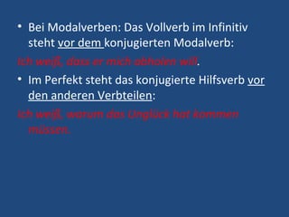 Bei Modalverben: Das Vollverb im Infinitiv steht  vor dem  konjugierten Modalverb: Ich weiß, dass er mich abholen will . Im Perfekt steht das konjugierte Hilfsverb  vor den anderen Verbteilen : Ich weiß, warum das Unglück hat kommen müssen. 