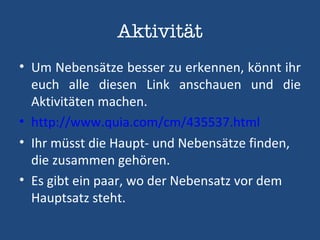 Aktivität Um Nebensätze besser zu erkennen, könnt ihr euch alle diesen Link anschauen und die Aktivitäten machen. http://www.quia.com/cm/435537.html Ihr müsst die Haupt- und Nebensätze finden, die zusammen gehören. Es gibt ein paar, wo der Nebensatz vor dem Hauptsatz steht. 