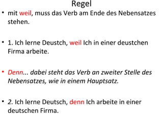 Regel
• mit weil, muss das Verb am Ende des Nebensatzes
  stehen.

• 1. Ich lerne Deustch, weil Ich in einer deustchen
  Firma arbeite.

• Denn... dabei steht das Verb an zweiter Stelle des
  Nebensatzes, wie in einem Hauptsatz.

• 2. Ich lerne Deutsch, denn Ich arbeite in einer
  deutschen Firma.
 