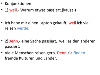 • Konjunktionen
• 1) weil.- Warum etwas passiert.(kausal)

• Ich habe mir einen Laptop gekauft, weil ich viel
  reisen werde.

• 2)Denn.- eine Sache passiert, weil es den anderen
  passiert.
• Viele Menschen reisen gern. Denn sie finden
  fremde Kulturen und Länder.
 
