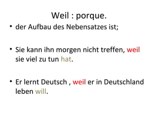 Weil : porque.
• der Aufbau des Nebensatzes ist;

• Sie kann ihn morgen nicht treffen, weil
  sie viel zu tun hat.

• Er lernt Deutsch , weil er in Deutschland
  leben will.
 