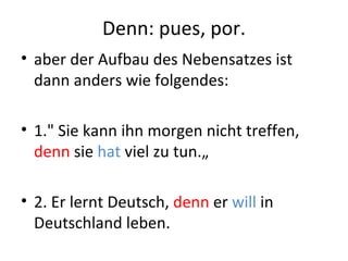 Denn: pues, por.
• aber der Aufbau des Nebensatzes ist
  dann anders wie folgendes:

• 1." Sie kann ihn morgen nicht treffen,
  denn sie hat viel zu tun.„

• 2. Er lernt Deutsch, denn er will in
  Deutschland leben.
 