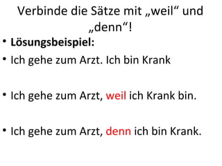 Verbinde die Sätze mit „weil“ und
               „denn“!
• Lösungsbeispiel:
• Ich gehe zum Arzt. Ich bin Krank

• Ich gehe zum Arzt, weil ich Krank bin.

• Ich gehe zum Arzt, denn ich bin Krank.
 