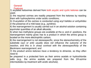 1) acylated ketoximes derived from both acyclic and cyclic ketones can be
used;
2) the required oximes are readily prepared from the ketones by reacting
them with hydroxylamine under acidic conditions;
3) O-acylation of the oximes is conducted using acyl halides or anhydrides
in the presence of a mild base (e.g., pyridine);
4) the rearrangement is usually carried out in an alcohol solution containing
equimolar quantities of an alkali alkoxide;
5) when two methylene groups are available at the α- and α'- positions, the
rearrangement mainly gives rise to a product in which the amino group is
located on the more electrophilic carbon;
6) the rearrangement is not stereospecific, since the stereochemistry of the
substrate (syn or anti) usually does not influence the outcome of the
reaction, and this is in sharp contrast with the stereospecificity of the
Beckmann rearrangement; and
7) the product amino ketones have a tendency to dimerize, so they often
need to
be prepared in a protected form as their amino acetals or hydrochloride
salts (e.g., the amino acetals are prepared from the 2H-azirine
intermediates by treatment with acidic alcohols).
General
Features
 