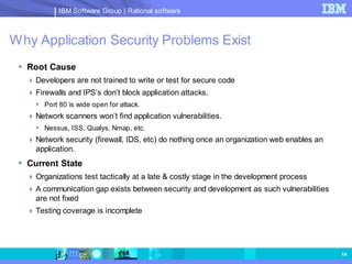 IBM Software Group | Rational software



Why Application Security Problems Exist
  Root Cause
    Developers are not trained to write or test for secure code
    Firewalls and IPS’s don’t block application attacks.
      Port 80 is wide open for attack.
    Network scanners won’t find application vulnerabilities.
      Nessus, ISS, Qualys, Nmap, etc.
    Network security (firewall, IDS, etc) do nothing once an organization web enables an
     application.
  Current State
    Organizations test tactically at a late & costly stage in the development process
    A communication gap exists between security and development as such vulnerabilities
     are not fixed
    Testing coverage is incomplete




                                                                                            14
 