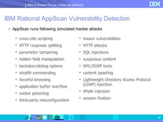 IBM Software Group | Rational software



IBM Rational AppScan Vulnerability Detection
  AppScan runs following simulated hacker attacks

     cross-site scripting                    known vulnerabilities
     HTTP response splitting                 HTTP attacks
     parameter tampering                     SQL injections
     hidden field manipulation               suspicious content
     backdoor/debug options                  XML/SOAP tests
     stealth commanding                      content spoofing
     forceful browsing                       Lightweight Directory Access Protocol
     application buffer overflow              (LDAP) injection
                                              XPath injection
     cookie poisoning
                                              session fixation
     third-party misconfiguration



                                                                                       24
 