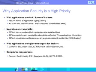 IBM Software Group | Rational software



Why Application Security is a High Priority
  Web applications are the #1 focus of hackers:
    75% of attacks at Application layer (Gartner)
    XSS and SQL Injection are #1 and #2 reported vulnerabilities (Mitre)

  Most sites are vulnerable:
    90% of sites are vulnerable to application attacks (Watchfire)
    78% percent of easily exploitable vulnerabilities affected Web applications (Symantec)
    80% of organizations will experience an application security incident by 2010 (Gartner)

  Web applications are high value targets for hackers:
    Customer data, credit cards, ID theft, fraud, site defacement, etc

  Compliance requirements:
    Payment Card Industry (PCI) Standards, GLBA, HIPPA, FISMA,
 