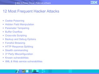IBM Software Group | Rational software



12 Most Frequent Hacker Attacks

 Cookie Poisoning
 Hidden Field Manipulation
 Parameter Tampering
 Buffer Overflow
 Cross-site Scripting
 Backup and Debug Options
 Forceful Browsing
 HTTP Response Splitting
 Stealth commanding
 3rd Party Misconfiguration
 Known vulnerabilities
 XML & Web service vulnerabilities
 