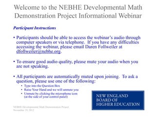Welcome to the NEBHE Developmental Math
Demonstration Project Informational Webinar
Participant Instructions

• Participants should be able to access the webinar’s audio through
  computer speakers or via telephone. If you have any difficulties
  accessing the webinar, please email Daren Follweiler at
  dfollweiler@nebhe.org.

• To ensure good audio quality, please mute your audio when you
  are not speaking.

• All participants are automatically muted upon joining. To ask a
  question, please use one of the following:
      • Type into the Question Box
      • Raise Your Hand and we will unmute you
      • Unmute by clicking the microphone icon
        (at the side of your control panel)


NEBHE Developmental Math Demonstration Project
November 19, 2012
 