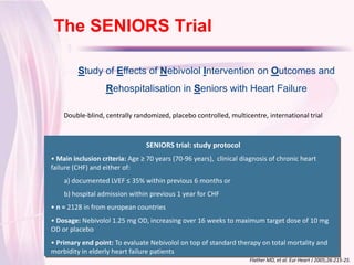 The SENIORS Trial
Click to edit Master title style
          Study of Effects of Nebivolol Intervention on Outcomes and
                    Rehospitalisation in Seniors with Heart Failure

     Double-blind, centrally randomized, placebo controlled, multicentre, international trial



                                  SENIORS trial: study protocol
 • Main inclusion criteria: Age ≥ 70 years (70-96 years), clinical diagnosis of chronic heart
 failure (CHF) and either of:
     a) documented LVEF ≤ 35% within previous 6 months or
     b) hospital admission within previous 1 year for CHF
 • n = 2128 in from european countries
 • Dosage: Nebivolol 1.25 mg OD, increasing over 16 weeks to maximum target dose of 10 mg
 OD or placebo
 • Primary end point: To evaluate Nebivolol on top of standard therapy on total mortality and
 morbidity in elderly heart failure patients
                                                                     Flather MD, et al. Eur Heart J 2005;26:215-25.
 