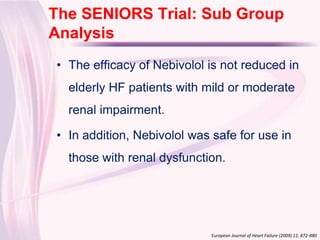 The SENIORS Trial: Sub Group
Click to edit Master title style
 Analysis
  • The efficacy of Nebivolol is not reduced in
    elderly HF patients with mild or moderate
    renal impairment.

  • In addition, Nebivolol was safe for use in
    those with renal dysfunction.




                               European Journal of Heart Failure (2009) 11, 872-880
 