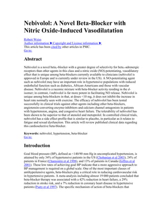 Nebivolol: A Novel Beta-Blocker with
Nitric Oxide-Induced Vasodilatation
Robert Weiss
Author information ►Copyright and License information ►
This article has been cited by other articles in PMC.
Go to:
Abstract
Nebivolol is a novel beta1-blocker with a greater degree of selectivity for beta1-adrenergic
receptors than other agents in this class and a nitric oxide (NO)-potentiating, vasodilatory
effect that is unique among beta-blockers currently available to clinicians (nebivolol is
approved in Europe and is currently under review in the US). A NO-potentiating agent
such as nebivolol may have an important role in hypertensive populations with reduced
endothelial function such as diabetics, African-Americans and those with vascular
disease. Nebivolol is a racemic mixture with beta-blocker activity residing in the d-
isomer; in contrast, l-nebivolol is far more potent in facilitating NO release. Nebivolol is
unique among beta-blockers in that, at doses <10 mg, it does not inhibit the increase in
heart rate normally seen with exercise. The efficacy of nebivolol has been tested
successfully in clinical trials against other agents including other beta-blockers,
angiotensin-converting enzyme-inhibitors and calcium channel antagonists in patients
with hypertension, angina, and congestive heart failure. The tolerability of nebivolol has
been shown to be superior to that of atenolol and metoprolol. In controlled clinical trials,
nebivolol has a side effect profile that is similar to placebo, in particular as it relates to
fatigue and sexual dysfunction. This article will review published clinical data regarding
this cardioselective beta-blocker.
Keywords: nebivolol, hypertension, beta-blocker
Go to:
Introduction
Goal blood pressure (BP), defined as <140/90 mm Hg in uncomplicated hypertension, is
attained by only 34% of hypertensive patients in the US (Chobanian et al 2003), 24% of
patients in France (Chamontin et al 1998), and 13% of patients in Canada (Joffres et al
2001). These low rates of achieving goal BP indicate that a more aggressive approach to
BP management is required on a global scale. One of the most important classes of
antihypertensive agents, beta-blockers play a critical role in reducing cardiovascular risk
in hypertensive patients. A meta-analysis including almost 19 000 patients concluded that
beta-blocker therapy was associated with a 42% reduction in heart failure, a 29%
reduction in stroke risk, and a 7% reduction in coronary heart disease in hypertensive
patients (Psaty et al 1997). The specific mechanism of action of beta-blockers that
 