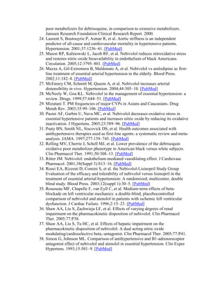 poor metabolizers for debrisoquine, in comparison to extensive metabolizers.
Janssen Research Foundation Clinical Research Report. 2000.
24. Laurent S, Boutouyrie P, Asmar R, et al. Aortic stiffness is an independent
predictor of all-cause and cardiovascular mortality in hypertensive patients.
Hypertension. 2001;37:1236–41. [PubMed]
25. Mason RP, Kalinowski L, Jacob RF, et al. Nebivolol reduces nitroxidative stress
and restores nitric oxide bioavailability in endothelium of black Americans.
Circulation. 2005;12:3795–801. [PubMed]
26. Mazza A, Gil-Extremera B, Maldonato A, et al. Nebivolol vs amlodipine as first-
line treatment of essential arterial hypertension in the elderly. Blood Press.
2002;11:182–8. [PubMed]
27. McEniery CM, Schmitt M, Qasem A, et al. Nebivolol increases arterial
distensibility in vivo. Hypertension. 2004;44:305–10. [PubMed]
28. McNeely W, Goa KL. Nebivolol in the management of essential hypertension: a
review. Drugs. 1999;57:644–51. [PubMed]
29. Mizutani T. PM frequencies of major CYPs in Asians and Caucasians. Drug
Metab Rev. 2003;35:99–106. [PubMed]
30. Pasini AF, Garbin U, Nava MC, et al. Nebivolol decreases oxidative stress in
essential hypertensive patients and increases nitric oxide by reducing its oxidative
inactivation. J Hypertens. 2005;23:589–96. [PubMed]
31. Psaty BN, Smith NL, Siscovick DS, et al. Health outcomes associated with
antihypertensive therapies used as first-line agents: a systematic review and meta-
analysis. JAMA. 1997;277:139–745. [PubMed]
32. Relling MV, Cherrie J, Schell MJ, et al. Lower prevalence of the debrisoquin
oxidative poor metabolizer phenotype in American black versus white subjects.
Clin Pharmacol Ther. 1991;50:308–13. [PubMed]
33. Ritter JM. Nebivolol: endothelium-mediated vasodilating effect. J Cardiovasc
Pharmacol. 2001;38(Suppl 3):S13–16. [PubMed]
34. Rosei EA, Rizzoni D, Comini S, et al. the Nebivolol-Lisinopril Study Group
Evaluation of the efficacy and tolerability of nebivolol versus lisinopril in the
treatment of essential arterial hypertension: A randomized, multicenter, double
blind study. Blood Press. 2003;12(suppl 1):30–5. [PubMed]
35. Rousseau MF, Chapelle F, van Eyll C, et al. Medium-term effects of beta-
blockade on left ventricular mechanics: a double-blind, placebocontrolled
comparison of nebivolol and atenolol in patients with ischemic left ventricular
dysfunction. J Cardiac Failure. 1996;2:15–23. [PubMed]
36. Shaw AA, Liu S, Zachwieja LF, et al. Effects of varying degrees of renal
impairment on the pharmacokinetic disposition of nebivolol. Clin Pharmacol
Ther. 2005;77:P38.
37. Shaw AA, Liu S, Tu HC, et al. Effects of hepatic impairment on the
pharmacokinetic disposition of nebivolol: A dual acting nitric oxide
modulating/cardioselective beta1-antagonist. Clin Pharmacol Ther. 2005;77:P41.
38. Simon G, Johnson ML. Comparison of antihypertensive and B1-adrenoreceptor
antagonist effect of nebivolol and atenolol in essential hypertension. Clin Exper
Hypertens. 1993;15:501–9. [PubMed]
 