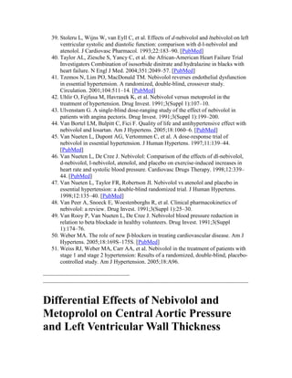 39. Stoleru L, Wijns W, van Eyll C, et al. Effects of d-nebivolol and lnebivolol on left
ventricular systolic and diastolic function: comparison with d-l-nebivolol and
atenolol. J Cardiovasc Pharmacol. 1993;22:183–90. [PubMed]
40. Taylor AL, Ziesche S, Yancy C, et al. the African-American Heart Failure Trial
Investigators Combination of isosorbide dinitrate and hydralazine in blacks with
heart failure. N Engl J Med. 2004;351:2049–57. [PubMed]
41. Tzemos N, Lim PO, MacDonald TM. Nebivolol reverses endothelial dysfunction
in essential hypertension. A randomized, double-blind, crossover study.
Circulation. 2001;104:511–14. [PubMed]
42. Uhlir O, Fejfusa M, Havranek K, et al. Nebivolol versus metoprolol in the
treatment of hypertension. Drug Invest. 1991;3(Suppl 1):107–10.
43. Ulvenstam G. A single-blind dose-ranging study of the effect of nebivolol in
patients with angina pectoris. Drug Invest. 1991;3(Suppl 1):199–200.
44. Van Bortel LM, Bulpitt C, Fici F. Quality of life and antihypertensive effect with
nebivolol and losartan. Am J Hypertens. 2005;18:1060–6. [PubMed]
45. Van Nueten L, Dupont AG, Vertommen C, et al. A dose-response trial of
nebivolol in essential hypertension. J Human Hypertens. 1997;11:139–44.
[PubMed]
46. Van Nueten L, De Cree J. Nebivolol: Comparison of the effects of dl-nebivolol,
d-nebivolol, l-nebivolol, atenolol, and placebo on exercise-induced increases in
heart rate and systolic blood pressure. Cardiovasc Drugs Therapy. 1998;12:339–
44. [PubMed]
47. Van Nueten L, Taylor FR, Robertson JI. Nebivolol vs atenolol and placebo in
essential hypertension: a double-blind randomized trial. J Human Hypertens.
1998;12:135–40. [PubMed]
48. Van Peer A, Snoeck E, Woestenborghs R, et al. Clinical pharmacokinetics of
nebivolol: a review. Drug Invest. 1991;3(Suppl 1):25–30.
49. Van Rooy P, Van Nueten L, De Cree J. Nebivolol blood pressure reduction in
relation to beta blockade in healthy volunteers. Drug Invest. 1991;3(Suppl
1):174–76.
50. Weber MA. The role of new β-blockers in treating cardiovascular disease. Am J
Hypertens. 2005;18:169S–175S. [PubMed]
51. Weiss RJ, Weber MA, Carr AA, et al. Nebivolol in the treatment of patients with
stage 1 and stage 2 hypertension: Results of a randomized, double-blind, placebo-
controlled study. Am J Hypertension. 2005;18:A96.
------------------------------------------------------
--------------------------------------------------------------------------------------------------------------------------------
Differential Effects of Nebivolol and
Metoprolol on Central Aortic Pressure
and Left Ventricular Wall Thickness
 